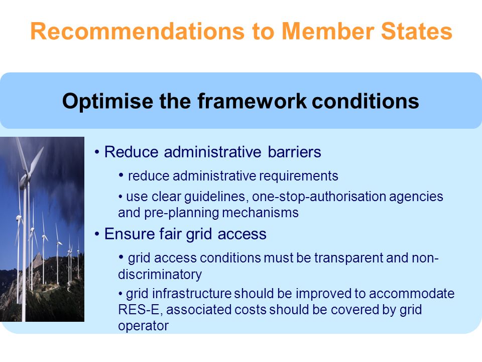 Optimise the framework conditions Reduce administrative barriers reduce administrative requirements use clear guidelines, one-stop-authorisation agencies and pre-planning mechanisms Ensure fair grid access grid access conditions must be transparent and non- discriminatory grid infrastructure should be improved to accommodate RES-E, associated costs should be covered by grid operator Recommendations to Member States