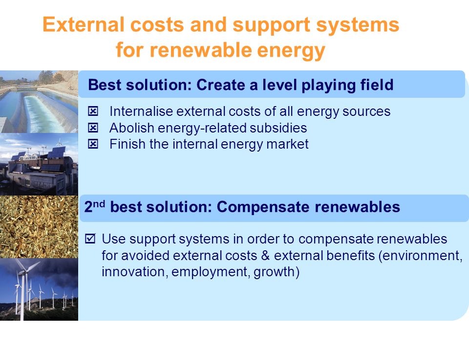 External costs and support systems for renewable energy Best solution: Create a level playing field Internalise external costs of all energy sources Abolish energy-related subsidies Finish the internal energy market Use support systems in order to compensate renewables for avoided external costs & external benefits (environment, innovation, employment, growth) 2 nd best solution: Compensate renewables
