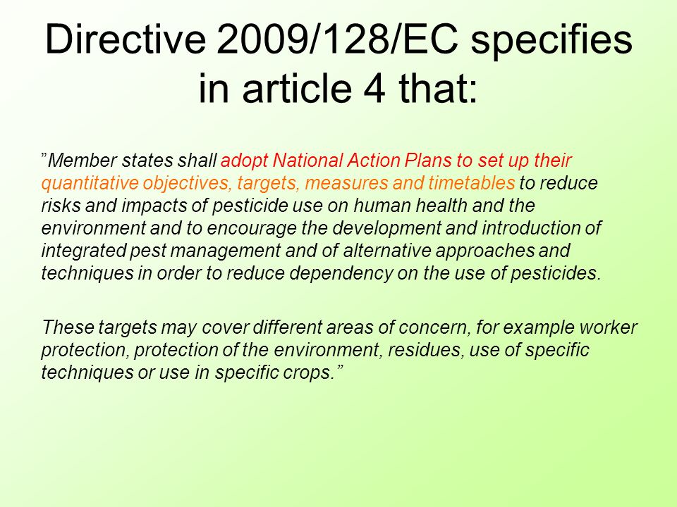 Directive 2009/128/EC specifies in article 4 that: Member states shall adopt National Action Plans to set up their quantitative objectives, targets, measures and timetables to reduce risks and impacts of pesticide use on human health and the environment and to encourage the development and introduction of integrated pest management and of alternative approaches and techniques in order to reduce dependency on the use of pesticides.