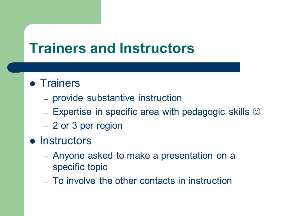 Trainers and Instructors Trainers – provide substantive instruction – Expertise in specific area with pedagogic skills – 2 or 3 per region Instructors – Anyone asked to make a presentation on a specific topic – To involve the other contacts in instruction