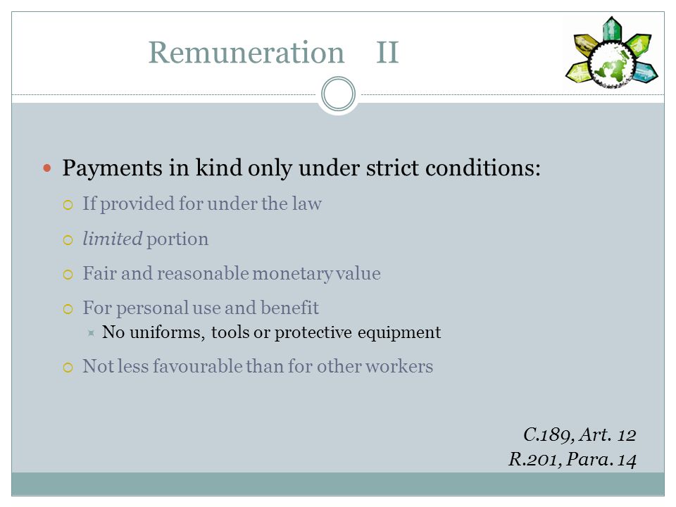 Remuneration II Payments in kind only under strict conditions: If provided for under the law limited portion Fair and reasonable monetary value For personal use and benefit No uniforms, tools or protective equipment Not less favourable than for other workers C.189, Art.