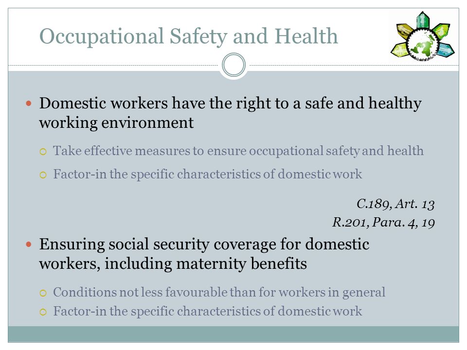 Occupational Safety and Health Domestic workers have the right to a safe and healthy working environment Take effective measures to ensure occupational safety and health Factor-in the specific characteristics of domestic work C.189, Art.
