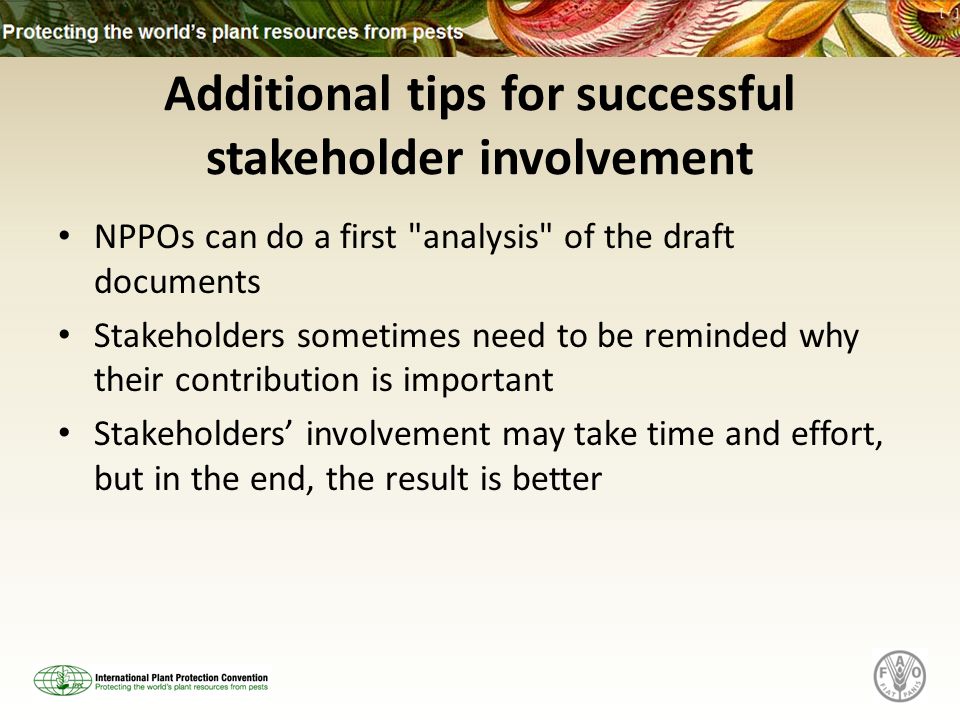 Additional tips for successful stakeholder involvement NPPOs can do a first analysis of the draft documents Stakeholders sometimes need to be reminded why their contribution is important Stakeholders involvement may take time and effort, but in the end, the result is better