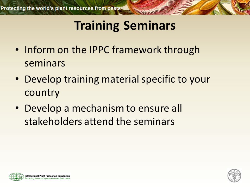 Training Seminars Inform on the IPPC framework through seminars Develop training material specific to your country Develop a mechanism to ensure all stakeholders attend the seminars