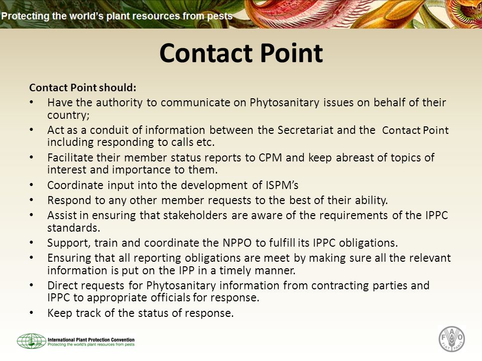 Contact Point Contact Point should: Have the authority to communicate on Phytosanitary issues on behalf of their country; Act as a conduit of information between the Secretariat and the Contact Point i ncluding responding to calls etc.