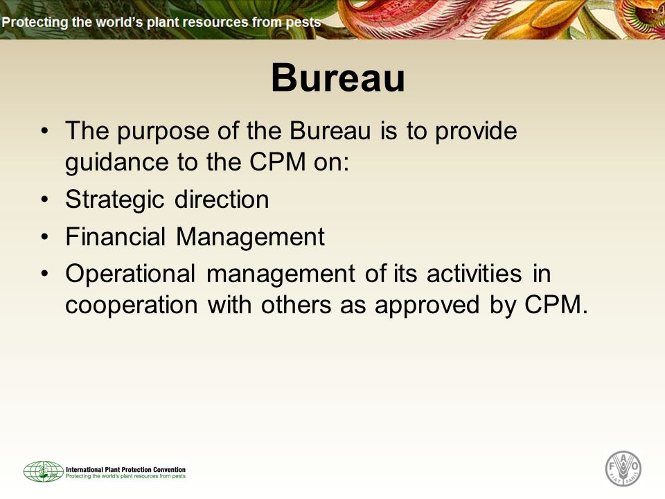 The purpose of the Bureau is to provide guidance to the CPM on: Strategic direction Financial Management Operational management of its activities in cooperation with others as approved by CPM.