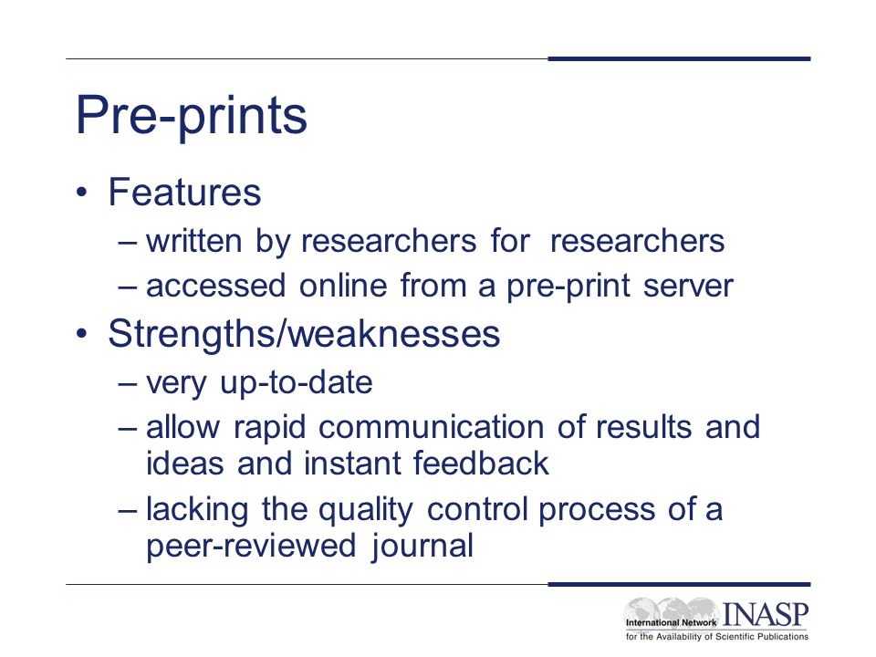 Pre-prints Features –written by researchers for researchers –accessed online from a pre-print server Strengths/weaknesses –very up-to-date –allow rapid communication of results and ideas and instant feedback –lacking the quality control process of a peer-reviewed journal