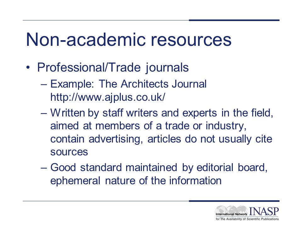 Non-academic resources Professional/Trade journals –Example: The Architects Journal   –Written by staff writers and experts in the field, aimed at members of a trade or industry, contain advertising, articles do not usually cite sources –Good standard maintained by editorial board, ephemeral nature of the information