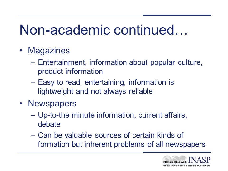 Non-academic continued… Magazines –Entertainment, information about popular culture, product information –Easy to read, entertaining, information is lightweight and not always reliable Newspapers –Up-to-the minute information, current affairs, debate –Can be valuable sources of certain kinds of formation but inherent problems of all newspapers
