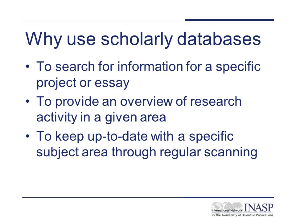Why use scholarly databases To search for information for a specific project or essay To provide an overview of research activity in a given area To keep up-to-date with a specific subject area through regular scanning