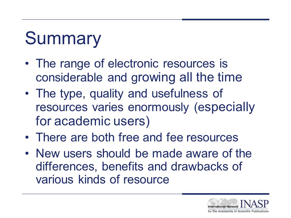 Summary The range of electronic resources is considerable and g rowing all the time The type, quality and usefulness of resources varies enormously (e specially for academic users) There are both free and fee resources New users should be made aware of the differences, benefits and drawbacks of various kinds of resource