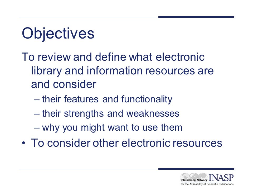 Objectives To review and define what electronic library and information resources are and consider –their features and functionality –their strengths and weaknesses –why you might want to use them To consider other electronic resources