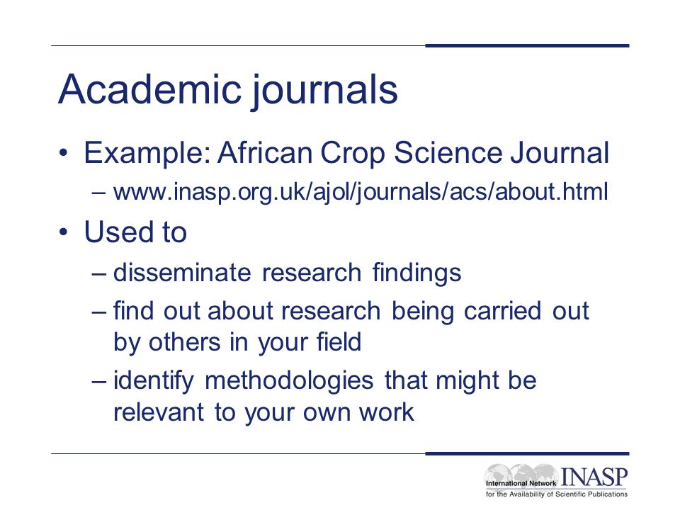 Academic journals Example: African Crop Science Journal –  Used to –disseminate research findings –find out about research being carried out by others in your field –identify methodologies that might be relevant to your own work
