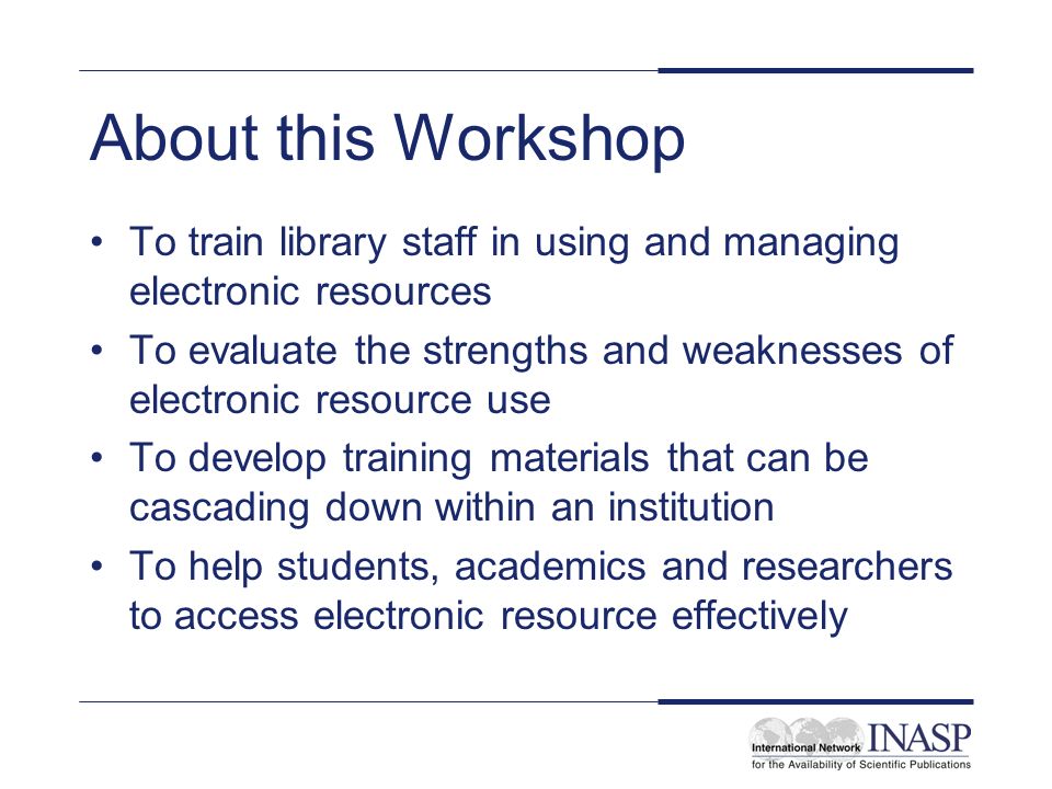 About this Workshop To train library staff in using and managing electronic resources To evaluate the strengths and weaknesses of electronic resource use To develop training materials that can be cascading down within an institution To help students, academics and researchers to access electronic resource effectively