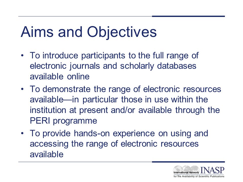 Aims and Objectives To introduce participants to the full range of electronic journals and scholarly databases available online To demonstrate the range of electronic resources availablein particular those in use within the institution at present and/or available through the PERI programme To provide hands-on experience on using and accessing the range of electronic resources available