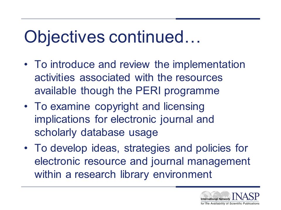Objectives continued… To introduce and review the implementation activities associated with the resources available though the PERI programme To examine copyright and licensing implications for electronic journal and scholarly database usage To develop ideas, strategies and policies for electronic resource and journal management within a research library environment
