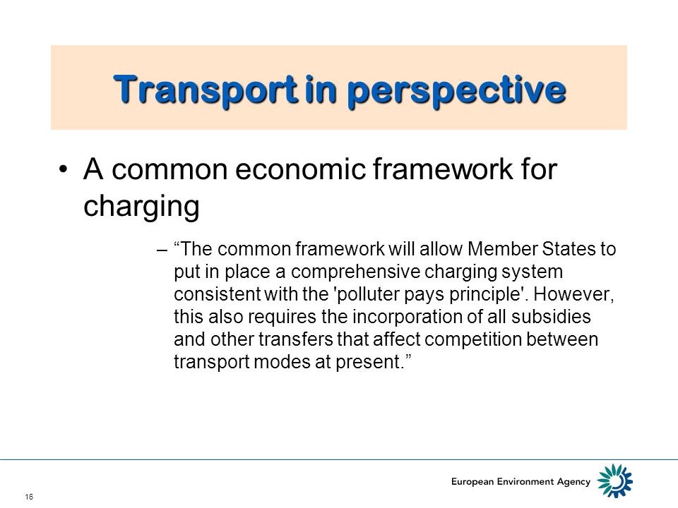 16 Transport in perspective A common economic framework for charging –The common framework will allow Member States to put in place a comprehensive charging system consistent with the polluter pays principle .