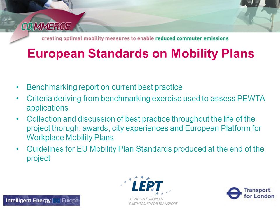 European Standards on Mobility Plans Benchmarking report on current best practice Criteria deriving from benchmarking exercise used to assess PEWTA applications Collection and discussion of best practice throughout the life of the project thorugh: awards, city experiences and European Platform for Workplace Mobility Plans Guidelines for EU Mobility Plan Standards produced at the end of the project