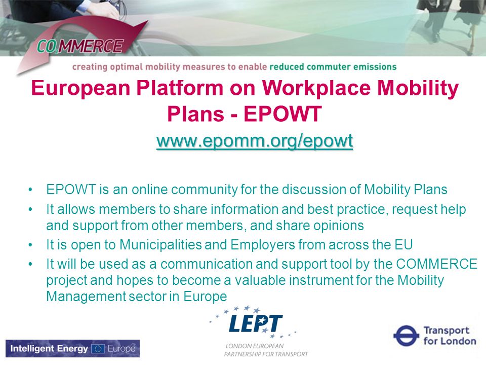 European Platform on Workplace Mobility Plans - EPOWT   EPOWT is an online community for the discussion of Mobility Plans It allows members to share information and best practice, request help and support from other members, and share opinions It is open to Municipalities and Employers from across the EU It will be used as a communication and support tool by the COMMERCE project and hopes to become a valuable instrument for the Mobility Management sector in Europe