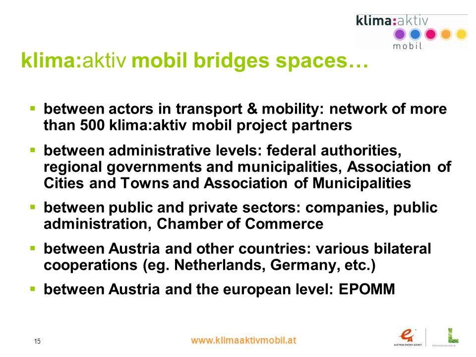 15 klima:aktiv mobil bridges spaces… between actors in transport & mobility: network of more than 500 klima:aktiv mobil project partners between administrative levels: federal authorities, regional governments and municipalities, Association of Cities and Towns and Association of Municipalities between public and private sectors: companies, public administration, Chamber of Commerce between Austria and other countries: various bilateral cooperations (eg.