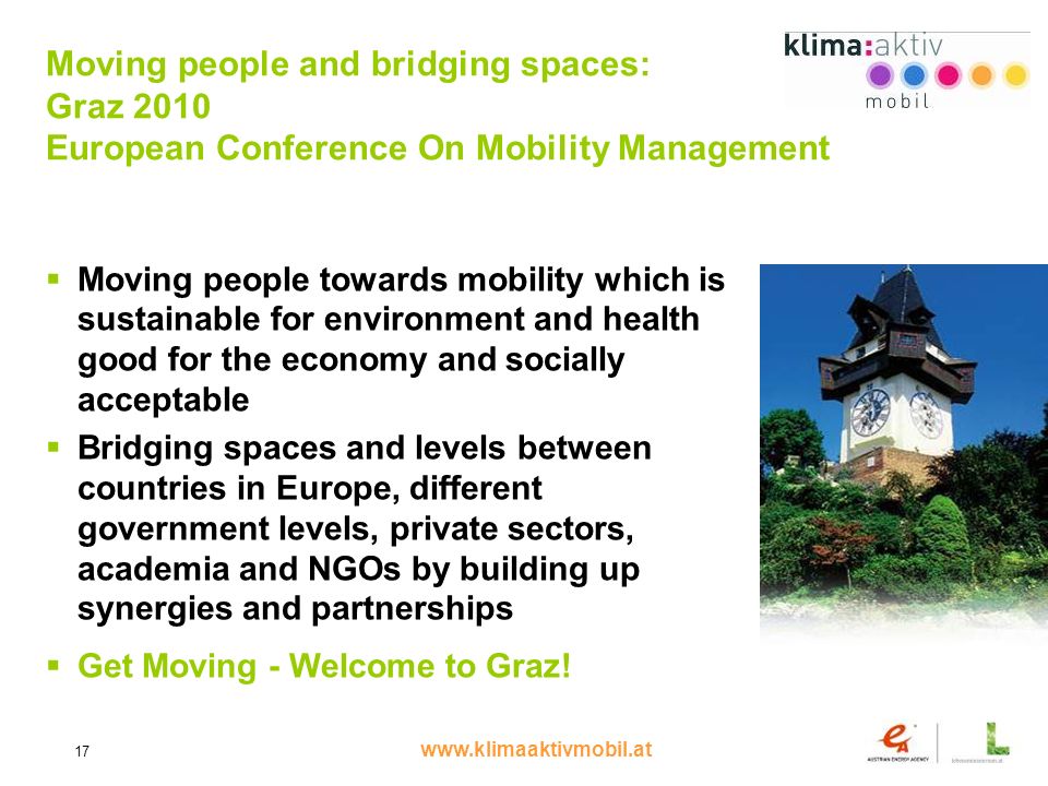 17 Moving people and bridging spaces: Graz 2010 European Conference On Mobility Management Moving people towards mobility which is sustainable for environment and health good for the economy and socially acceptable Bridging spaces and levels between countries in Europe, different government levels, private sectors, academia and NGOs by building up synergies and partnerships Get Moving - Welcome to Graz!