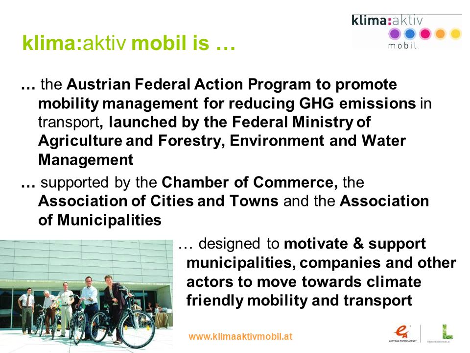 4 klima:aktiv mobil is … … the Austrian Federal Action Program to promote mobility management for reducing GHG emissions in transport, launched by the Federal Ministry of Agriculture and Forestry, Environment and Water Management … supported by the Chamber of Commerce, the Association of Cities and Towns and the Association of Municipalities … designed to motivate & support municipalities, companies and other actors to move towards climate friendly mobility and transport
