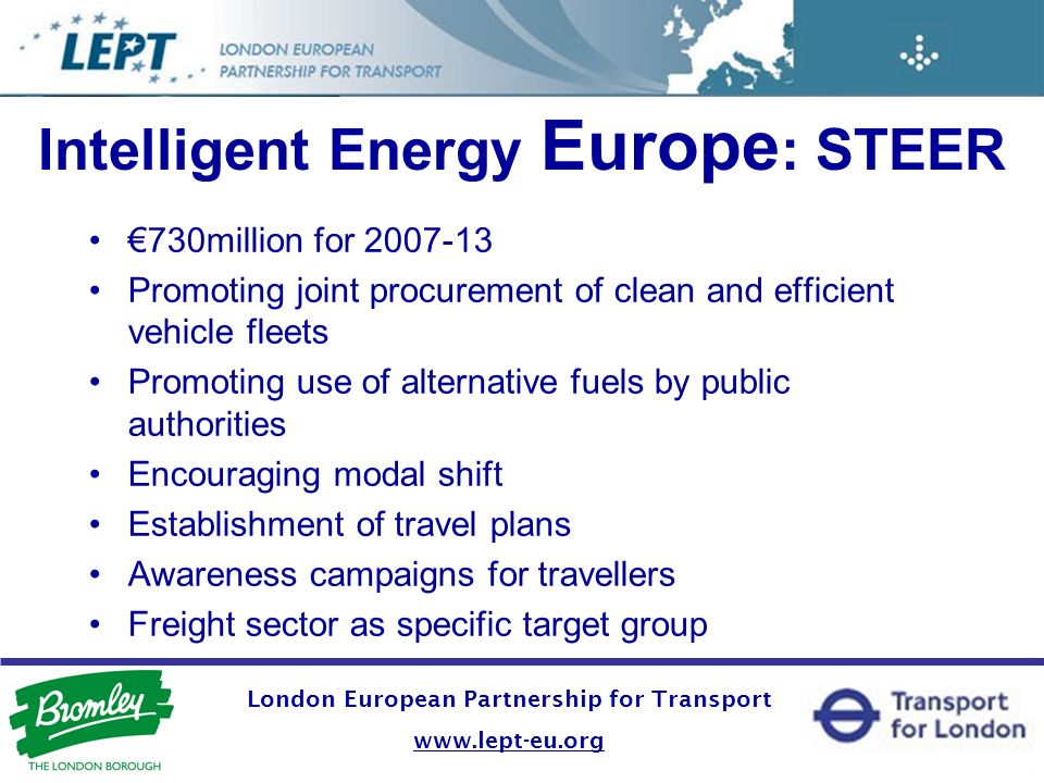 London European Partnership for Transport   Intelligent Energy Europe : STEER 730million for Promoting joint procurement of clean and efficient vehicle fleets Promoting use of alternative fuels by public authorities Encouraging modal shift Establishment of travel plans Awareness campaigns for travellers Freight sector as specific target group