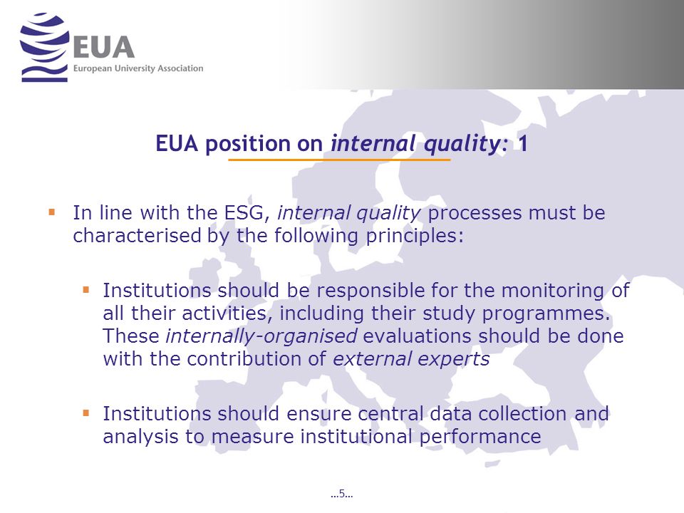 …5… EUA position on internal quality: 1 In line with the ESG, internal quality processes must be characterised by the following principles: Institutions should be responsible for the monitoring of all their activities, including their study programmes.
