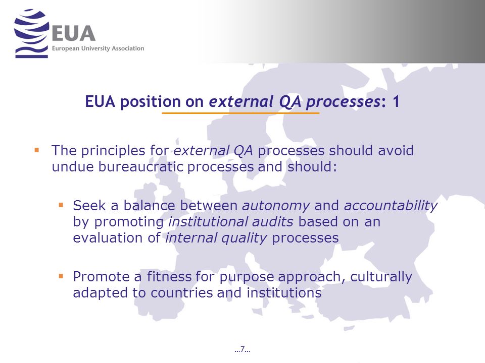 …7… EUA position on external QA processes: 1 The principles for external QA processes should avoid undue bureaucratic processes and should: Seek a balance between autonomy and accountability by promoting institutional audits based on an evaluation of internal quality processes Promote a fitness for purpose approach, culturally adapted to countries and institutions