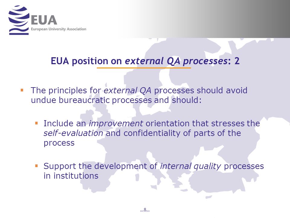 …8… EUA position on external QA processes: 2 The principles for external QA processes should avoid undue bureaucratic processes and should: Include an improvement orientation that stresses the self-evaluation and confidentiality of parts of the process Support the development of internal quality processes in institutions