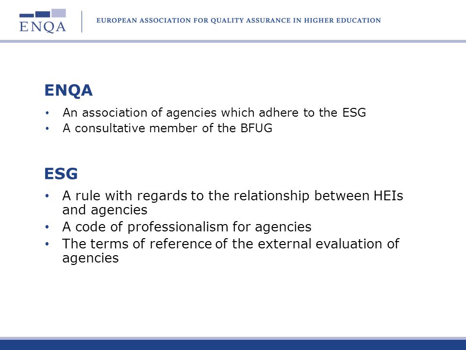 ENQA An association of agencies which adhere to the ESG A consultative member of the BFUG ESG A rule with regards to the relationship between HEIs and agencies A code of professionalism for agencies The terms of reference of the external evaluation of agencies