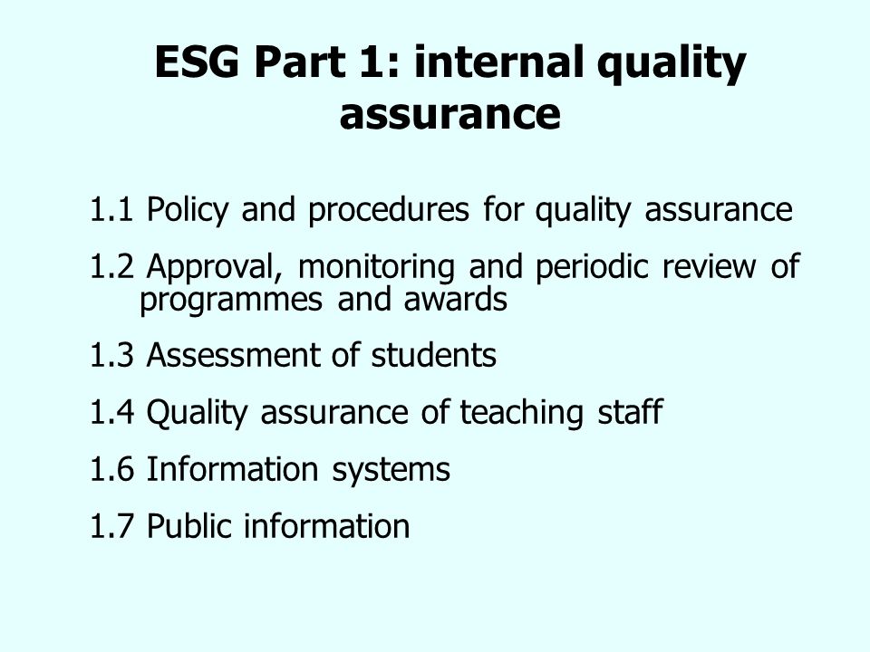 ESG Part 1: internal quality assurance 1.1 Policy and procedures for quality assurance 1.2 Approval, monitoring and periodic review of programmes and awards 1.3 Assessment of students 1.4 Quality assurance of teaching staff 1.6 Information systems 1.7 Public information