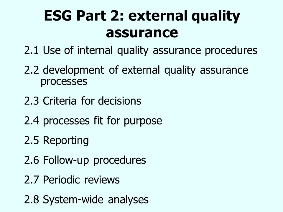 ESG Part 2: external quality assurance 2.1 Use of internal quality assurance procedures 2.2 development of external quality assurance processes 2.3 Criteria for decisions 2.4 processes fit for purpose 2.5 Reporting 2.6 Follow-up procedures 2.7 Periodic reviews 2.8 System-wide analyses