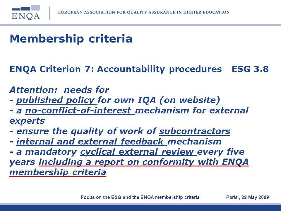 Membership criteria ENQA Criterion 7: Accountability procedures ESG 3.8 Attention: needs for - published policy for own IQA (on website) - a no-conflict-of-interest mechanism for external experts - ensure the quality of work of subcontractors - internal and external feedback mechanism - a mandatory cyclical external review every five years including a report on conformity with ENQA membership criteria Focus on the ESG and the ENQA membership criteria Paris, 22 May 2009