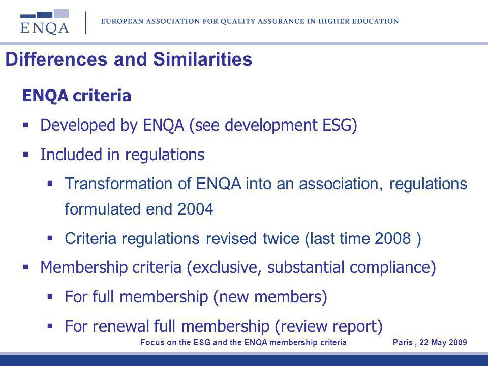 Differences and Similarities ENQA criteria Developed by ENQA (see development ESG) Included in regulations Transformation of ENQA into an association, regulations formulated end 2004 Criteria regulations revised twice (last time 2008 ) Membership criteria (exclusive, substantial compliance) For full membership (new members) For renewal full membership (review report) Focus on the ESG and the ENQA membership criteria Paris, 22 May 2009