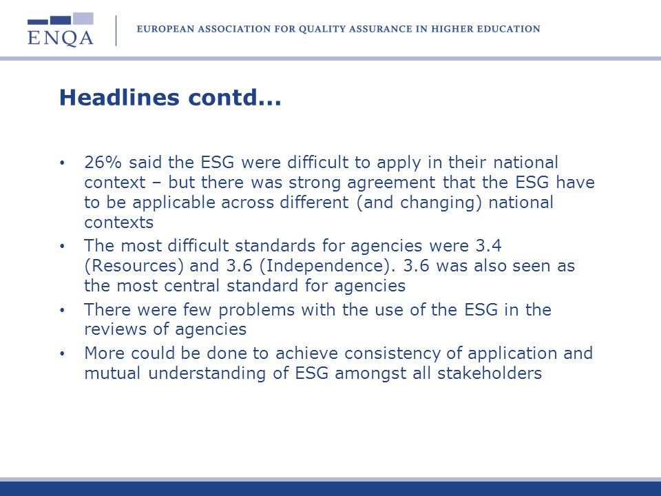 Headlines from the ENQA consultation The majority of agencies see no reason to revise the ESG substantially in the near future Clarification of terminology or a glossary would be useful, as would a clearer demarcation of the status of and difference between a standard and a guideline, clarification of the 3 part structure Little desire to revise the actual content; scope felt to be appropriate by the majority (although 18.5% felt that the ESG should include other Bologna action lines) Despite agencies awareness of tension between original intention of the ESG and actual use (ENQA membership and Register criteria), the majority would prefer to see the ESG as a reference point rather than a compliance tool Problems in differentiating between partial/substantial compliance (however, no desire for a threshold to be defined) 59% against the idea of the ESG as a checklist