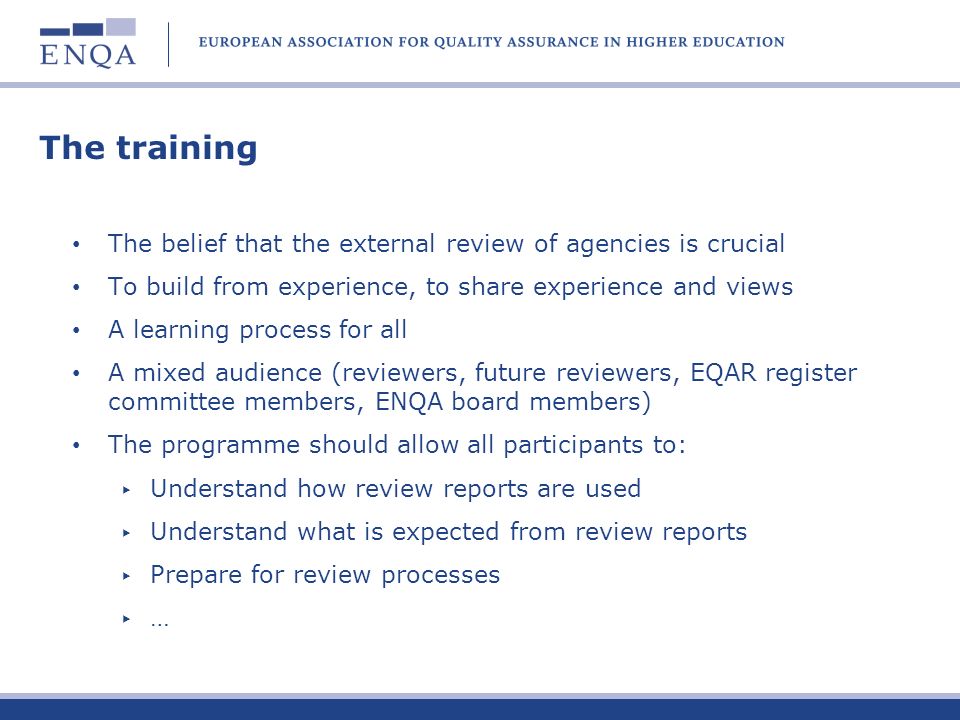 The training The belief that the external review of agencies is crucial To build from experience, to share experience and views A learning process for all A mixed audience (reviewers, future reviewers, EQAR register committee members, ENQA board members) The programme should allow all participants to: Understand how review reports are used Understand what is expected from review reports Prepare for review processes …