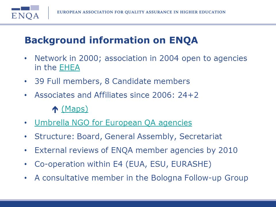 Background information on ENQA Network in 2000; association in 2004 open to agencies in the EHEAEHEA 39 Full members, 8 Candidate members Associates and Affiliates since 2006: 24+2 (Maps) Umbrella NGO for European QA agencies Structure: Board, General Assembly, Secretariat External reviews of ENQA member agencies by 2010 Co-operation within E4 (EUA, ESU, EURASHE) A consultative member in the Bologna Follow-up Group