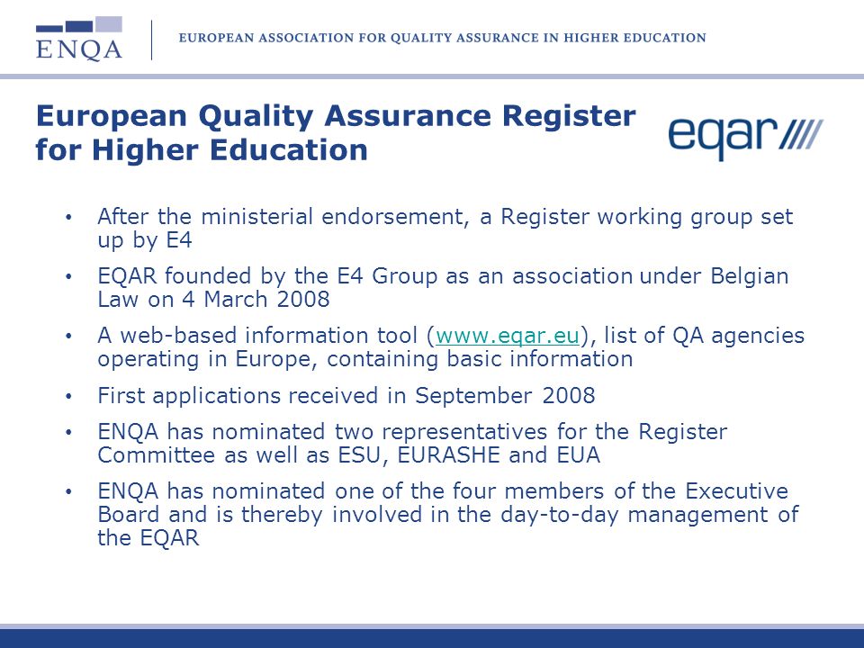 European Quality Assurance Register for Higher Education After the ministerial endorsement, a Register working group set up by E4 EQAR founded by the E4 Group as an association under Belgian Law on 4 March 2008 A web-based information tool (  list of QA agencies operating in Europe, containing basic informationwww.eqar.eu First applications received in September 2008 ENQA has nominated two representatives for the Register Committee as well as ESU, EURASHE and EUA ENQA has nominated one of the four members of the Executive Board and is thereby involved in the day-to-day management of the EQAR