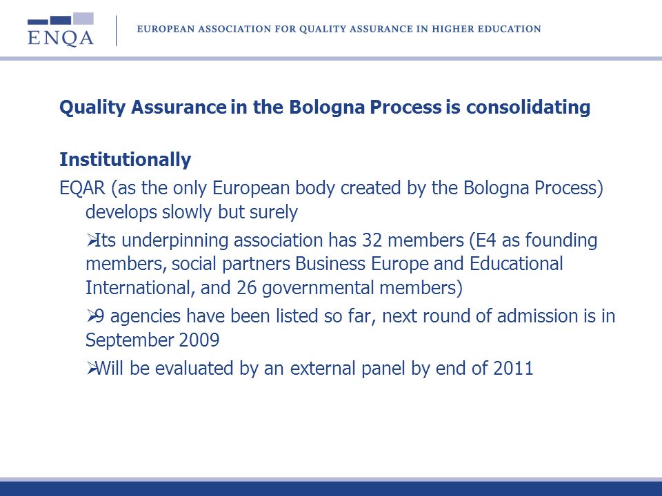 Quality Assurance in the Bologna Process is consolidating Institutionally EQAR (as the only European body created by the Bologna Process) develops slowly but surely Its underpinning association has 32 members (E4 as founding members, social partners Business Europe and Educational International, and 26 governmental members) 9 agencies have been listed so far, next round of admission is in September 2009 Will be evaluated by an external panel by end of 2011