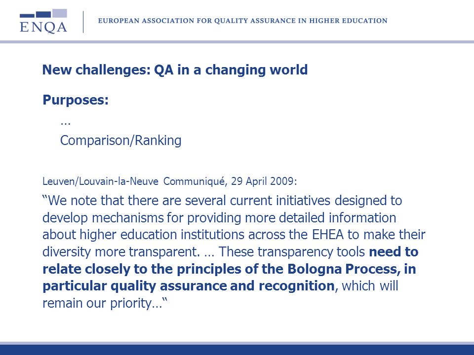 New challenges: QA in a changing world Purposes: … Comparison/Ranking Leuven/Louvain-la-Neuve Communiqué, 29 April 2009: We note that there are several current initiatives designed to develop mechanisms for providing more detailed information about higher education institutions across the EHEA to make their diversity more transparent.