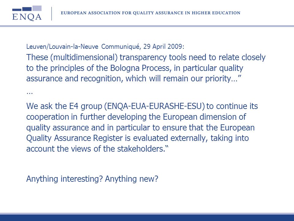 Leuven/Louvain-la-Neuve Communiqué, 29 April 2009: These (multidimensional) transparency tools need to relate closely to the principles of the Bologna Process, in particular quality assurance and recognition, which will remain our priority… … We ask the E4 group (ENQA-EUA-EURASHE-ESU) to continue its cooperation in further developing the European dimension of quality assurance and in particular to ensure that the European Quality Assurance Register is evaluated externally, taking into account the views of the stakeholders.