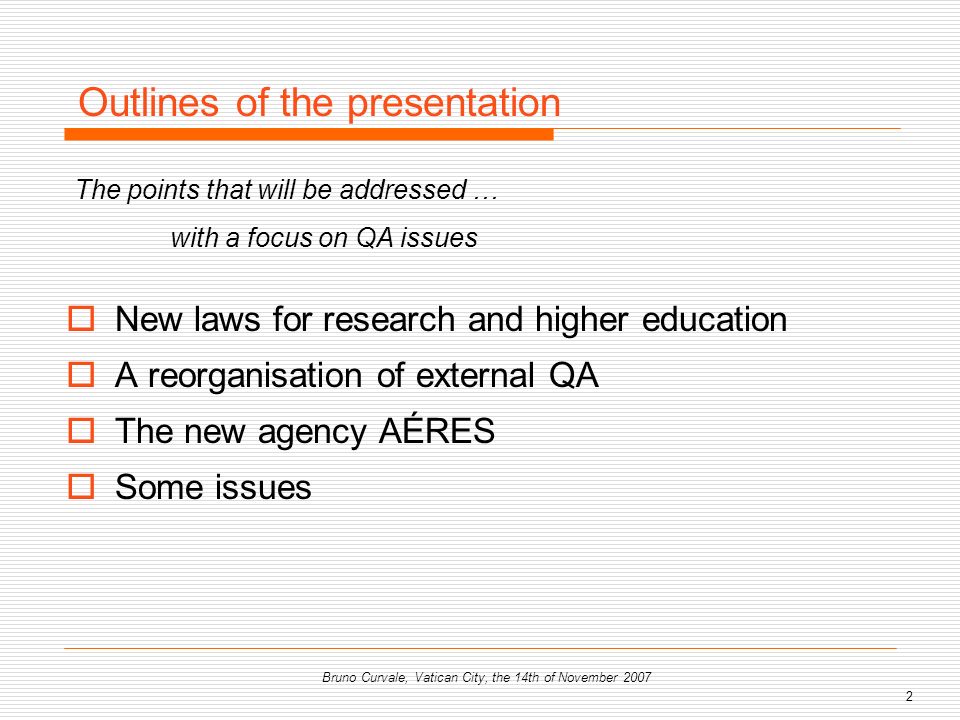 2 Bruno Curvale, Vatican City, the 14th of November 2007 New laws for research and higher education A reorganisation of external QA The new agency AÉRES Some issues Outlines of the presentation The points that will be addressed … with a focus on QA issues