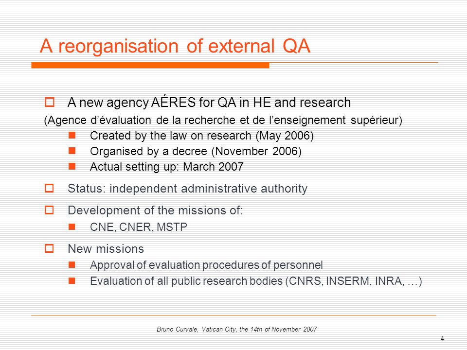 4 Bruno Curvale, Vatican City, the 14th of November 2007 A reorganisation of external QA A new agency AÉRES for QA in HE and research (Agence dévaluation de la recherche et de lenseignement supérieur) Created by the law on research (May 2006) Organised by a decree (November 2006) Actual setting up: March 2007 Status: independent administrative authority Development of the missions of: CNE, CNER, MSTP New missions Approval of evaluation procedures of personnel Evaluation of all public research bodies (CNRS, INSERM, INRA, …)