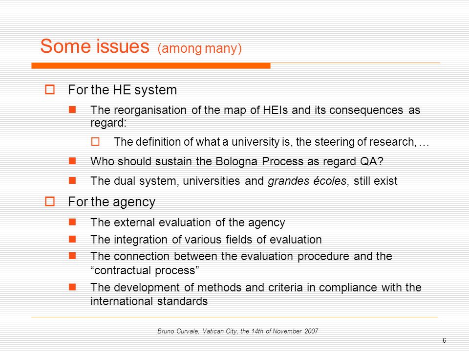 6 Bruno Curvale, Vatican City, the 14th of November 2007 Some issues (among many) For the HE system The reorganisation of the map of HEIs and its consequences as regard: The definition of what a university is, the steering of research, … Who should sustain the Bologna Process as regard QA.