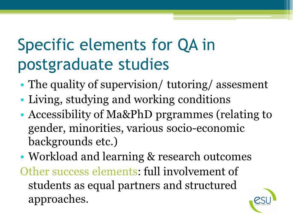 Specific elements for QA in postgraduate studies The quality of supervision/ tutoring/ assesment Living, studying and working conditions Accessibility of Ma&PhD prgrammes (relating to gender, minorities, various socio-economic backgrounds etc.) Workload and learning & research outcomes Other success elements: full involvement of students as equal partners and structured approaches.