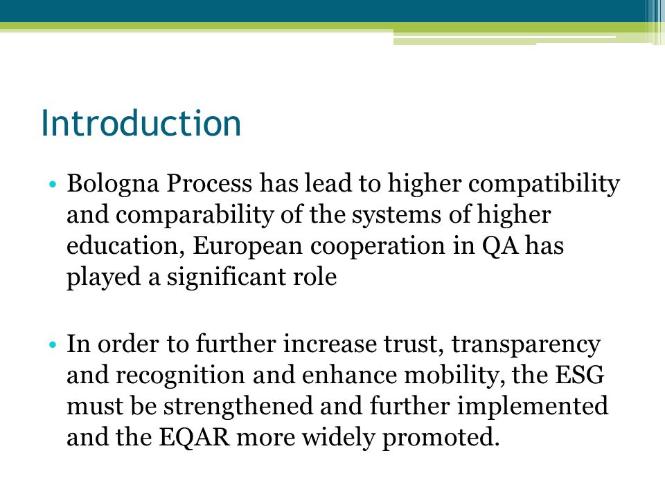 Introduction Bologna Process has lead to higher compatibility and comparability of the systems of higher education, European cooperation in QA has played a significant role In order to further increase trust, transparency and recognition and enhance mobility, the ESG must be strengthened and further implemented and the EQAR more widely promoted.
