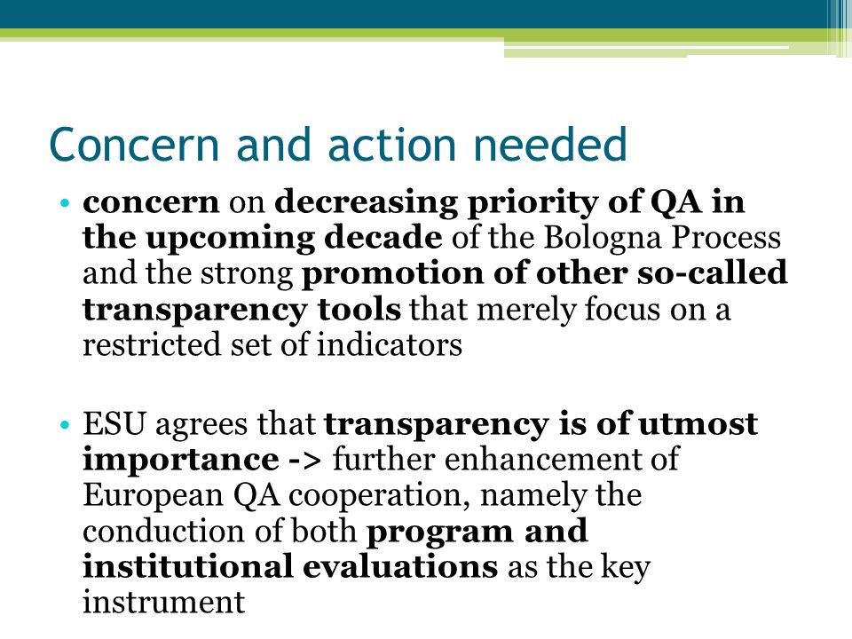 Concern and action needed concern on decreasing priority of QA in the upcoming decade of the Bologna Process and the strong promotion of other so-called transparency tools that merely focus on a restricted set of indicators ESU agrees that transparency is of utmost importance -> further enhancement of European QA cooperation, namely the conduction of both program and institutional evaluations as the key instrument