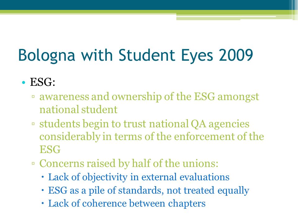 Bologna with Student Eyes 2009 ESG: awareness and ownership of the ESG amongst national student students begin to trust national QA agencies considerably in terms of the enforcement of the ESG Concerns raised by half of the unions: Lack of objectivity in external evaluations ESG as a pile of standards, not treated equally Lack of coherence between chapters