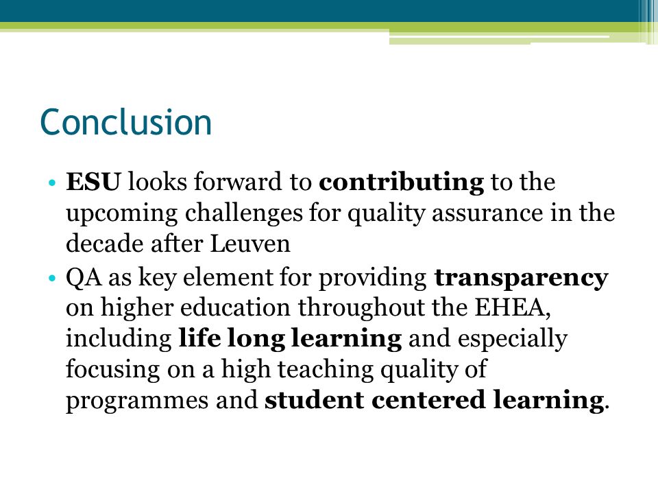 Conclusion ESU looks forward to contributing to the upcoming challenges for quality assurance in the decade after Leuven QA as key element for providing transparency on higher education throughout the EHEA, including life long learning and especially focusing on a high teaching quality of programmes and student centered learning.